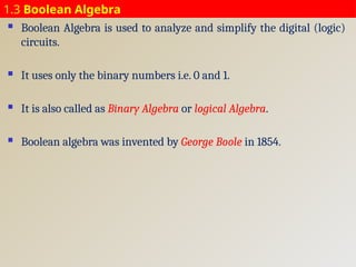 1.3 Boolean Algebra
 Boolean Algebra is used to analyze and simplify the digital (logic)
circuits.
 It uses only the binary numbers i.e. 0 and 1.
 It is also called as Binary Algebra or logical Algebra.
 Boolean algebra was invented by George Boole in 1854.
 