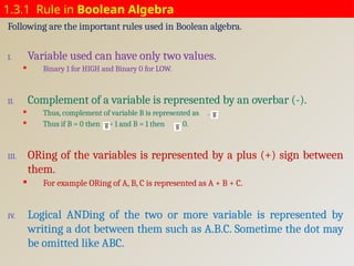1.3.1 Rule in Boolean Algebra
Following are the important rules used in Boolean algebra.
I. Variable used can have only two values.
 Binary 1 for HIGH and Binary 0 for LOW.
II. Complement of a variable is represented by an overbar (-).
 Thus, complement of variable B is represented as . .
 Thus if B = 0 then = 1 and B = 1 then = 0.
III. ORing of the variables is represented by a plus (+) sign between
them.
 For example ORing of A, B, C is represented as A + B + C.
IV. Logical ANDing of the two or more variable is represented by
writing a dot between them such as A.B.C. Sometime the dot may
be omitted like ABC.
 