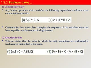 1.3.2 Boolean Laws …
1) Commutative law
 Any binary operation which satisfies the following expression is referred to as
commutative operation.
 Commutative law states that changing the sequence of the variables does not
have any effect on the output of a logic circuit.
2) Associative law
 This law states that the order in which the logic operations are performed is
irrelevant as their effect is the same.
 