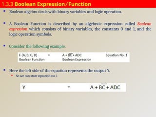 1.3.3 Boolean Expression ⁄ Function
 Boolean algebra deals with binary variables and logic operation.
 A Boolean Function is described by an algebraic expression called Boolean
expression which consists of binary variables, the constants 0 and 1, and the
logic operation symbols.
 Consider the following example.
 Here the left side of the equation represents the output Y.
 So we can state equation no. 1
 