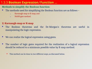 1.3.3 Boolean Expression ⁄ Function …
Methods to simplify the Boolean function:
 The methods used for simplifying the Boolean function are as follows −
1) Karnaugh-map or K-map, and
2) NAND gate method.
1) Karnaugh-map or K-map
 The Boolean theorems and the De-Morgan's theorems are useful in
manipulating the logic expression.
 We can realize the logical expression using gates.
 The number of logic gates required for the realization of a logical expression
should be reduced to a minimum possible value by K-map method.
 This method can be done in two different ways, as discussed below.
 