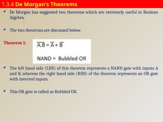 1.3.4 De Morgan's Theorems
 De Morgan has suggested two theorems which are extremely useful in Boolean
Algebra.
 The two theorems are discussed below.
Theorem 1:
 The left hand side (LHS) of this theorem represents a NAND gate with inputs A
and B, whereas the right hand side (RHS) of the theorem represents an OR gate
with inverted inputs.
 This OR gate is called as Bubbled OR.
 