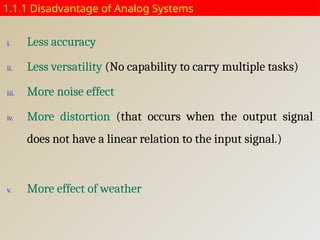 1.1.1 Disadvantage of Analog Systems
i. Less accuracy
ii. Less versatility (No capability to carry multiple tasks)
iii. More noise effect
iv. More distortion (that occurs when the output signal
does not have a linear relation to the input signal.)
v. More effect of weather
 