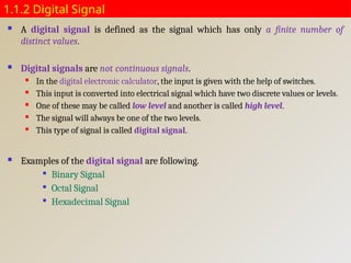 1.1.2 Digital Signal
 A digital signal is defined as the signal which has only a finite number of
distinct values.
 Digital signals are not continuous signals.
 In the digital electronic calculator, the input is given with the help of switches.
 This input is converted into electrical signal which have two discrete values or levels.
 One of these may be called low level and another is called high level.
 The signal will always be one of the two levels.
 This type of signal is called digital signal.
 Examples of the digital signal are following.

Binary Signal

Octal Signal

Hexadecimal Signal
 