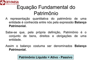 Equação Fundamental do 
Patrimônio 
A representação quantitativa do patrimônio de uma 
entidade é conhecida entre nós pela expressão Balanço 
Patrimonial. 
Sabe-se que, pela própria definição, Patrimônio é o 
conjunto de bens, direitos e obrigações de uma 
entidade. 
Assim o balanço costuma ser denominados Balanço 
Patrimonial. 
Patrimônio Líquido = Ativo - Passivo 
 