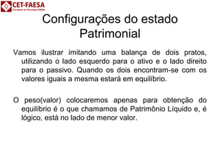 Configurações do estado 
Patrimonial 
Vamos ilustrar imitando uma balança de dois pratos, 
utilizando o lado esquerdo para o ativo e o lado direito 
para o passivo. Quando os dois encontram-se com os 
valores iguais a mesma estará em equilíbrio. 
O peso(valor) colocaremos apenas para obtenção do 
equilíbrio é o que chamamos de Patrimônio Líquido e, é 
lógico, está no lado de menor valor. 
 