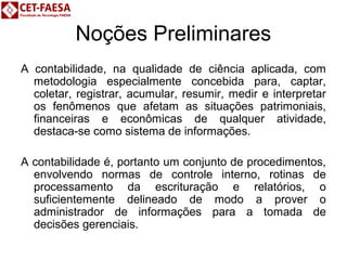 Noções Preliminares 
A contabilidade, na qualidade de ciência aplicada, com 
metodologia especialmente concebida para, captar, 
coletar, registrar, acumular, resumir, medir e interpretar 
os fenômenos que afetam as situações patrimoniais, 
financeiras e econômicas de qualquer atividade, 
destaca-se como sistema de informações. 
A contabilidade é, portanto um conjunto de procedimentos, 
envolvendo normas de controle interno, rotinas de 
processamento da escrituração e relatórios, o 
suficientemente delineado de modo a prover o 
administrador de informações para a tomada de 
decisões gerenciais. 
 