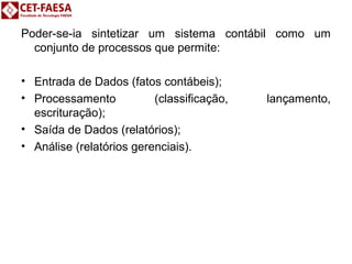 Poder-se-ia sintetizar um sistema contábil como um 
conjunto de processos que permite: 
• Entrada de Dados (fatos contábeis); 
• Processamento (classificação, lançamento, 
escrituração); 
• Saída de Dados (relatórios); 
• Análise (relatórios gerenciais). 
 