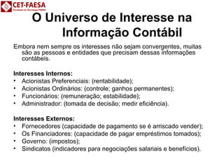O Universo de Interesse na 
Informação Contábil 
Embora nem sempre os interesses não sejam convergentes, muitas 
são as pessoas e entidades que precisam dessas informações 
contábeis. 
Interesses Internos: 
• Acionistas Preferenciais: (rentabilidade); 
• Acionistas Ordinários: (controle; ganhos permanentes); 
• Funcionários: (remuneração; estabilidade); 
• Administrador: (tomada de decisão; medir eficiência). 
Interesses Externos: 
• Fornecedores (capacidade de pagamento se é arriscado vender); 
• Os Financiadores: (capacidade de pagar empréstimos tomados); 
• Governo: (impostos); 
• Sindicatos (indicadores para negociações salariais e benefícios). 
 