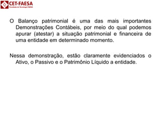 O Balanço patrimonial é uma das mais importantes 
Demonstrações Contábeis, por meio do qual podemos 
apurar (atestar) a situação patrimonial e financeira de 
uma entidade em determinado momento. 
Nessa demonstração, estão claramente evidenciados o 
Ativo, o Passivo e o Patrimônio Líquido a entidade. 
 