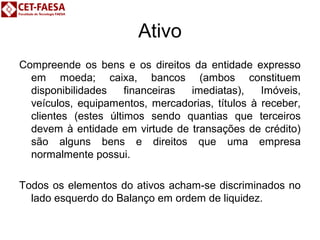 Ativo 
Compreende os bens e os direitos da entidade expresso 
em moeda; caixa, bancos (ambos constituem 
disponibilidades financeiras imediatas), Imóveis, 
veículos, equipamentos, mercadorias, títulos à receber, 
clientes (estes últimos sendo quantias que terceiros 
devem à entidade em virtude de transações de crédito) 
são alguns bens e direitos que uma empresa 
normalmente possui. 
Todos os elementos do ativos acham-se discriminados no 
lado esquerdo do Balanço em ordem de liquidez. 
 