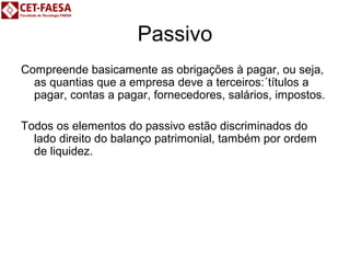 Passivo 
Compreende basicamente as obrigações à pagar, ou seja, 
as quantias que a empresa deve a terceiros:´títulos a 
pagar, contas a pagar, fornecedores, salários, impostos. 
Todos os elementos do passivo estão discriminados do 
lado direito do balanço patrimonial, também por ordem 
de liquidez. 
 