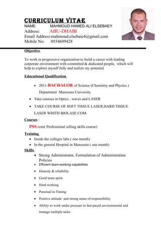 CurriCulum Vitae
NAME: MAHMOUD HAMED ALI ELSEBAEY
Address: ABU-DHABI
Email Address:mahmoud.elsebaie4@gmail.com
Mobile No: 0554699428
Objective
To work in progressive organization to build a career with leading
corporate environment with committed & dedicated people, which will
help to explore myself fully and realize my potential
Educational Qualification
• 2011-BACHALOR of Science (Chemistry and Physics )
Department Mansoura University
• Take courses in Optics , waves and LASER
• TAKE COURSE OF SOFT TISSUE LASER,HARD TISSUE
LASER WHITH BIOLASE COM.
Courses :
PSS core( Professional selling skills course)
Training
• Inside the colleges labs ( one month)
• In the general Hospital in Mansoura ( one month)
Skills
• Strong Administrator, Formulation of Administration
Policies
• Efficient team-working capabilities
• Honesty & reliability
• Good team spirit
• Hard working
• Punctual in Timing
• Positive attitude and strong sense of responsibility
• Ability to work under pressure in fast paced environmental and
manage multiple tasks
 