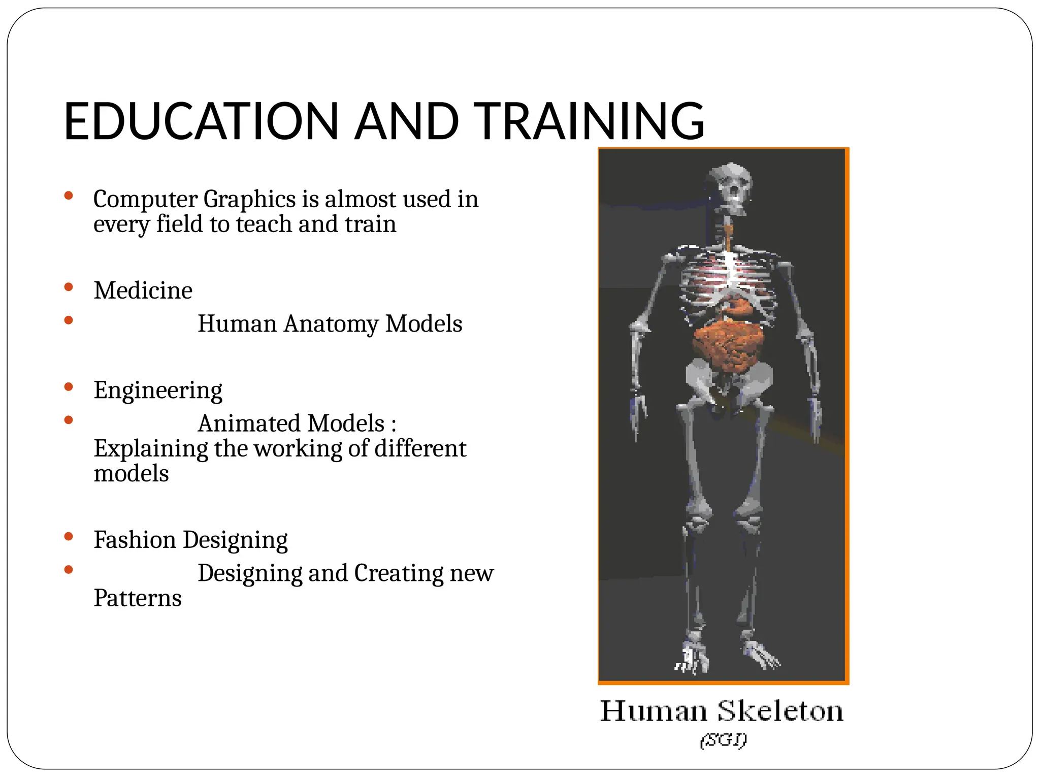EDUCATION AND TRAINING
 Computer Graphics is almost used in
every field to teach and train
 Medicine
 Human Anatomy Models
 Engineering
 Animated Models :
Explaining the working of different
models
 Fashion Designing
 Designing and Creating new
Patterns
 