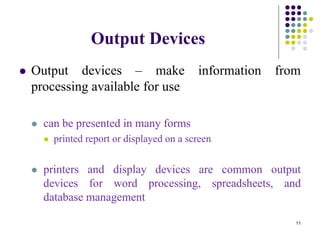 Output Devices
 Output devices – make information from
processing available for use
 can be presented in many forms
 printed report or displayed on a screen
 printers and display devices are common output
devices for word processing, spreadsheets, and
database management
11
 