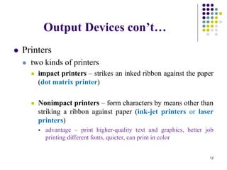 Output Devices con’t…
 Printers
 two kinds of printers
 impact printers – strikes an inked ribbon against the paper
(dot matrix printer)
 Nonimpact printers – form characters by means other than
striking a ribbon against paper (ink-jet printers or laser
printers)
 advantage – print higher-quality text and graphics, better job
printing different fonts, quieter, can print in color
12
 