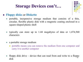 Storage Devices con’t…
 Floppy disks or Diskette
 portable, inexpensive storage medium that consists of a thin,
circular, flexible plastic disk with a magnetic coating enclosed in a
square-shaped plastic shell
 typically can store up to 1.44 megabytes of data or 1,474,560
characters
 a portable storage medium
 portable means you can remove the medium from one computer and
carry it to another computer
 floppy disk drive – device that can read from and write to a floppy
disk
15
 