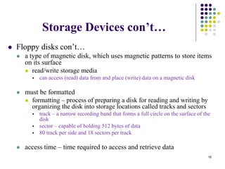 Storage Devices con’t…
 Floppy disks con’t…
 a type of magnetic disk, which uses magnetic patterns to store items
on its surface
 read/write storage media
 can access (read) data from and place (write) data on a magnetic disk
 must be formatted
 formatting – process of preparing a disk for reading and writing by
organizing the disk into storage locations called tracks and sectors
 track – a narrow recording band that forms a full circle on the surface of the
disk
 sector – capable of holding 512 bytes of data
 80 track per side and 18 sectors per track
 access time – time required to access and retrieve data
16
 