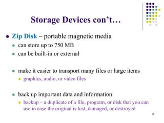 Storage Devices con’t…
 Zip Disk – portable magnetic media
 can store up to 750 MB
 can be built-in or external
 make it easier to transport many files or large items
 graphics, audio, or video files
 back up important data and information
 backup – a duplicate of a file, program, or disk that you can
use in case the original is lost, damaged, or destroyed
17
 