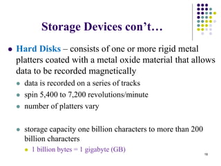 Storage Devices con’t…
 Hard Disks – consists of one or more rigid metal
platters coated with a metal oxide material that allows
data to be recorded magnetically
 data is recorded on a series of tracks
 spin 5,400 to 7,200 revolutions/minute
 number of platters vary
 storage capacity one billion characters to more than 200
billion characters
 1 billion bytes = 1 gigabyte (GB)
18
 