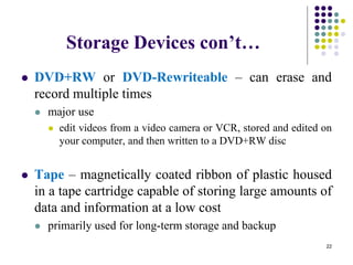 Storage Devices con’t…
 DVD+RW or DVD-Rewriteable – can erase and
record multiple times
 major use
 edit videos from a video camera or VCR, stored and edited on
your computer, and then written to a DVD+RW disc
 Tape – magnetically coated ribbon of plastic housed
in a tape cartridge capable of storing large amounts of
data and information at a low cost
 primarily used for long-term storage and backup
22
 