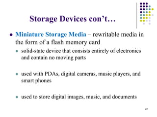 Storage Devices con’t…
 Miniature Storage Media – rewritable media in
the form of a flash memory card
 solid-state device that consists entirely of electronics
and contain no moving parts
 used with PDAs, digital cameras, music players, and
smart phones
 used to store digital images, music, and documents
23
 