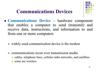 Communications Devices
 Communications Device – hardware component
that enables a computer to send (transmit) and
receive data, instructions, and information to and
from one or more computers
 widely used communication device is the modem
 communications occur over transmission media
 cables, telephone lines, cellular radio networks, and satellites
 some are wireless
24
 