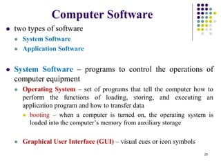Computer Software
 two types of software
 System Software
 Application Software
 System Software – programs to control the operations of
computer equipment
 Operating System – set of programs that tell the computer how to
perform the functions of loading, storing, and executing an
application program and how to transfer data
 booting – when a computer is turned on, the operating system is
loaded into the computer’s memory from auxiliary storage
 Graphical User Interface (GUI) – visual cues or icon symbols
25
 