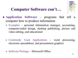 Computer Software con’t…
 Application Software – programs that tell a
computer how to produce information
 Examples – personal information manager, accounting,
computer-aided design, desktop publishing, picture and
video editing, and educational
 Commonly Used Applications – word processing,
electronic spreadsheet, and presentation graphics
 Software Package – Microsoft Office
26
 