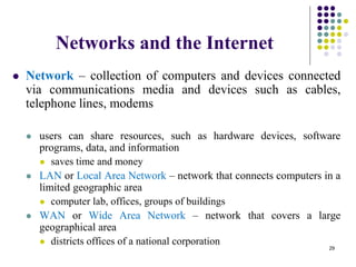 Networks and the Internet
 Network – collection of computers and devices connected
via communications media and devices such as cables,
telephone lines, modems
 users can share resources, such as hardware devices, software
programs, data, and information
 saves time and money
 LAN or Local Area Network – network that connects computers in a
limited geographic area
 computer lab, offices, groups of buildings
 WAN or Wide Area Network – network that covers a large
geographical area
 districts offices of a national corporation
29
 