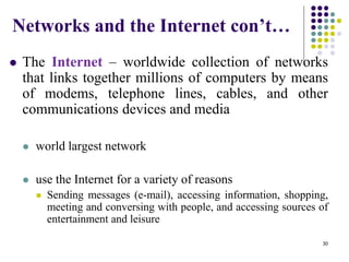 Networks and the Internet con’t…
 The Internet – worldwide collection of networks
that links together millions of computers by means
of modems, telephone lines, cables, and other
communications devices and media
 world largest network
 use the Internet for a variety of reasons
 Sending messages (e-mail), accessing information, shopping,
meeting and conversing with people, and accessing sources of
entertainment and leisure
30
 