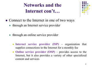 Networks and the
Internet con’t…
 Connect to the Internet in one of two ways
 through an Internet service provider
 through an online service provider
 Internet service provider (ISP) – organization that
supplies connections to the Internet for a monthly fee
 Online service provider (OSP) – provides access to the
Internet, but it also provides a variety of other specialized
content and services
31
 