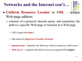 Networks and the Internet con’t…
 Uniform Resource Locator or URL – unique
Web page address
 consists of a protocol, domain name, and sometimes the
path to a specific Web page or location in a Web page
 URLs begin with http://
 http stands for Hypertext Transfer Protocol
 domain name – identifies the Web site, which is stored on a Web server
 Web server – computer that delivers (serves) requested Web pages
33
 