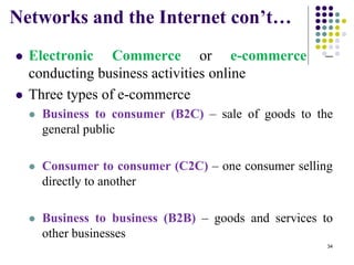 Networks and the Internet con’t…
 Electronic Commerce or e-commerce –
conducting business activities online
 Three types of e-commerce
 Business to consumer (B2C) – sale of goods to the
general public
 Consumer to consumer (C2C) – one consumer selling
directly to another
 Business to business (B2B) – goods and services to
other businesses
34
 