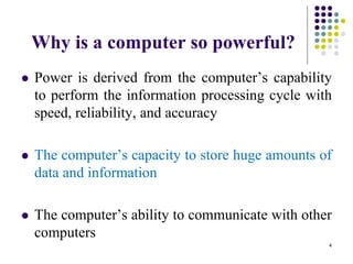 Why is a computer so powerful?
 Power is derived from the computer’s capability
to perform the information processing cycle with
speed, reliability, and accuracy
 The computer’s capacity to store huge amounts of
data and information
 The computer’s ability to communicate with other
computers
4
 