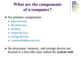 What are the components
of a computer?
 Six primary components
 input devices
 the processor
 memory
 output devices
 storage devices
 communications devices
 the processor, memory, and storage device are
housed in a box-like case called the system unit
6
 