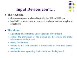 Input Devices con’t…
 The Keyboard
 desktop computer keyboard typically has 101 to 105 keys
 handheld computers use an onscreen keyboard and use a stylus to
select keys
 The Mouse
 a pointing device that fits under the palm of your hand
 control the movement of the pointer on the screen and make
selections from the screen
 one to five buttons
 bottom is flat and contains a mechanism or ball that detects
movement
 notebooks have a pointing device built into the keyboard
8
 
