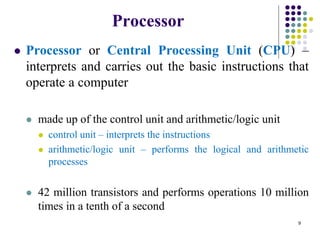 Processor
 Processor or Central Processing Unit (CPU) –
interprets and carries out the basic instructions that
operate a computer
 made up of the control unit and arithmetic/logic unit
 control unit – interprets the instructions
 arithmetic/logic unit – performs the logical and arithmetic
processes
 42 million transistors and performs operations 10 million
times in a tenth of a second
9
 
