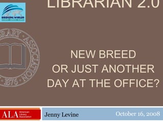 LIBRARIAN 2.0 NEW BREED OR JUST ANOTHER DAY AT THE OFFICE? October 16, 2008 Jenny Levine 
