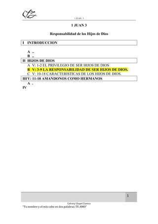 1 JUAN 3

1 JUAN 3
Responsabilidad de los Hijos de Dios
I INTRODUCCION
A ..
B ..
II HIJOS DE DIOS
A V: 1-2 EL PRIVILEGIO DE SER HIJOS DE DIOS
B V: 3-9 LA RESPONSABILIDAD DE SER HIJOS DE DIOS.
C V: 10-18 CARACTERISTICAS DE LOS HIJOS DE DIOS.
III V: 11-18 AMANDONOS COMO HERMANOS
A .
IV

1
Calvary Chapel Cuenca

“Tu nombre y el mío cabe en dos palabras-TE AMO”

 