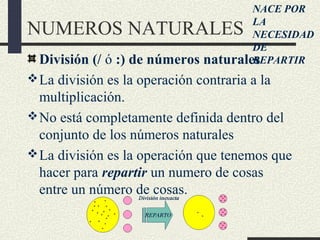 NUMEROS NATURALES
División (/ ó :) de números naturales
La división es la operación contraria a la
multiplicación.
No está completamente definida dentro del
conjunto de los números naturales
La división es la operación que tenemos que
hacer para repartir un numero de cosas
entre un número de cosas.
NACE POR
LA
NECESIDAD
DE
REPARTIR
 