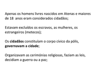 Apenas os homens livres nascidos em Atenas e maiores
de 18 anos eram considerados cidadãos;
Estavam excluídos os escravos, as mulheres, os
estrangeiros (metecos);
Os cidadãos constituíam o corpo cívico da pólis,
governavam a cidade;
Organizavam as cerimónias religiosas, faziam as leis,
decidiam a guerra ou a paz;
 