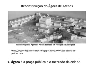 https://seguindopassoshistoria.blogspot.com/2009/09/o-seculo-de-
pericles.html
Reconstituição do Ágora de Atenas
O ágora é a praça pública e o mercado da cidade
 