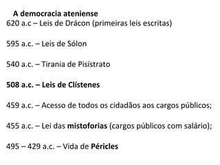 A democracia ateniense
620 a.c – Leis de Drácon (primeiras leis escritas)
595 a.c. – Leis de Sólon
540 a.c. – Tirania de Pisístrato
508 a.c. – Leis de Clístenes
459 a.c. – Acesso de todos os cidadãos aos cargos públicos;
455 a.c. – Lei das mistoforias (cargos públicos com salário);
495 – 429 a.c. – Vida de Péricles
 