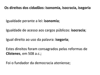 Os direitos dos cidadãos: isonomia, isocracia, isegoria
Igualdade perante a lei: isonomia;
Igualdade de acesso aos cargos públicos: isocracia;
Igual direito ao uso da palavra: isegoria;
Estes direitos foram consagrados pelas reformas de
Clístenes, em 508 a.c.;
Foi o fundador da democracia ateniense;
 