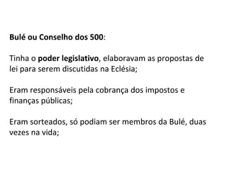 Bulé ou Conselho dos 500:
Tinha o poder legislativo, elaboravam as propostas de
lei para serem discutidas na Eclésia;
Eram responsáveis pela cobrança dos impostos e
finanças públicas;
Eram sorteados, só podiam ser membros da Bulé, duas
vezes na vida;
 
