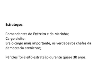 Estrategos:
Comandantes do Exército e da Marinha;
Cargo eleito;
Era o cargo mais importante, os verdadeiros chefes da
democracia ateniense;
Péricles foi eleito estratego durante quase 30 anos;
 