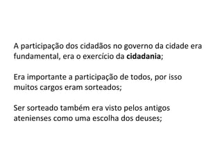 A participação dos cidadãos no governo da cidade era
fundamental, era o exercício da cidadania;
Era importante a participação de todos, por isso
muitos cargos eram sorteados;
Ser sorteado também era visto pelos antigos
atenienses como uma escolha dos deuses;
 