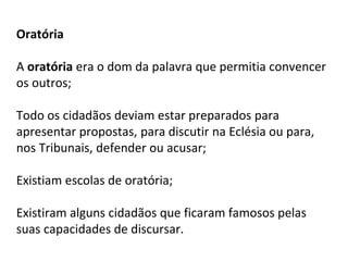 Oratória
A oratória era o dom da palavra que permitia convencer
os outros;
Todo os cidadãos deviam estar preparados para
apresentar propostas, para discutir na Eclésia ou para,
nos Tribunais, defender ou acusar;
Existiam escolas de oratória;
Existiram alguns cidadãos que ficaram famosos pelas
suas capacidades de discursar.
 