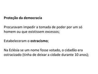 Proteção da democracia
Procuravam impedir a tomada de poder por um só
homem ou que existissem excessos;
Estabeleceram o ostracismo;
Na Eclésia se um nome fosse votado, o cidadão era
ostracizado (tinha de deixar a cidade durante 10 anos);
 